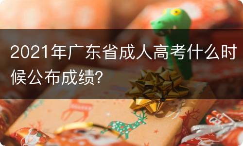 2021年广东省成人高考什么时候公布成绩？