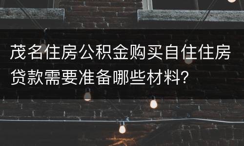 茂名住房公积金购买自住住房贷款需要准备哪些材料？