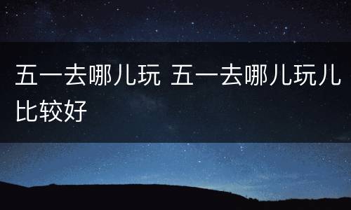 五一去哪儿玩 五一去哪儿玩儿比较好