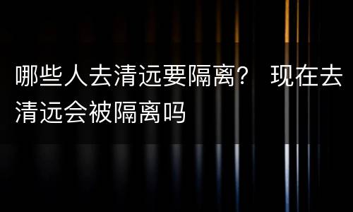 哪些人去清远要隔离？ 现在去清远会被隔离吗