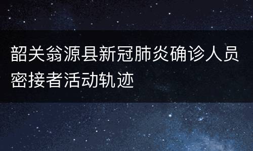 韶关翁源县新冠肺炎确诊人员密接者活动轨迹