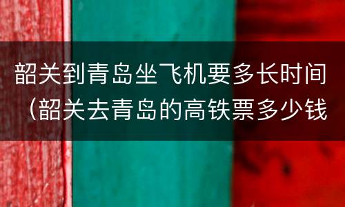 韶关到青岛坐飞机要多长时间（韶关去青岛的高铁票多少钱）