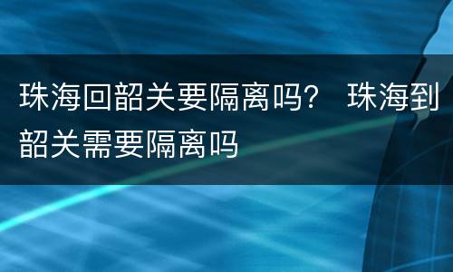 珠海回韶关要隔离吗？ 珠海到韶关需要隔离吗