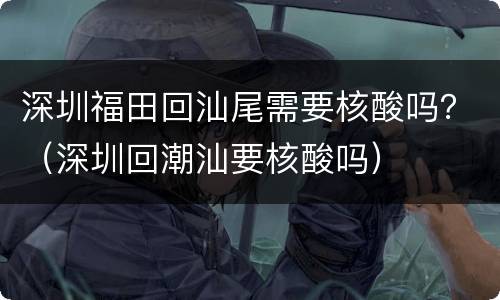 深圳福田回汕尾需要核酸吗？（深圳回潮汕要核酸吗）