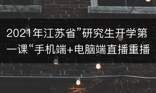 2021年江苏省”研究生开学第一课“手机端+电脑端直播重播入口