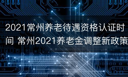 2021常州养老待遇资格认证时间 常州2021养老金调整新政策