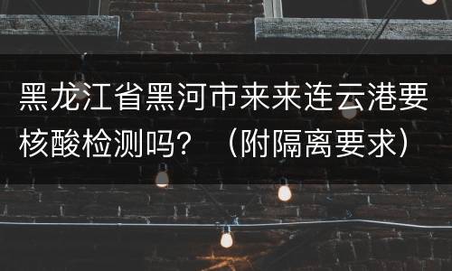 黑龙江省黑河市来来连云港要核酸检测吗？（附隔离要求）