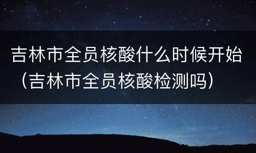 吉林市全员核酸什么时候开始（吉林市全员核酸检测吗）