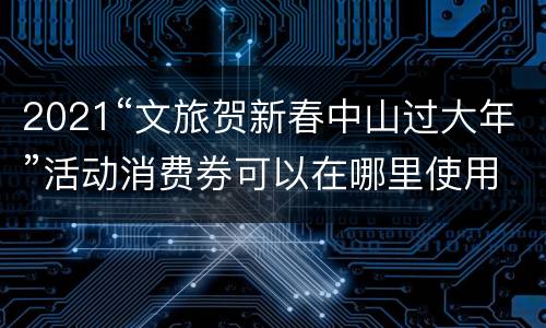2021“文旅贺新春中山过大年”活动消费券可以在哪里使用