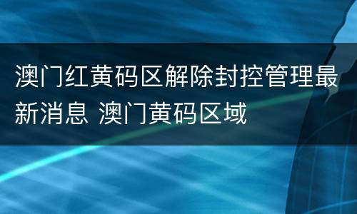 澳门红黄码区解除封控管理最新消息 澳门黄码区域
