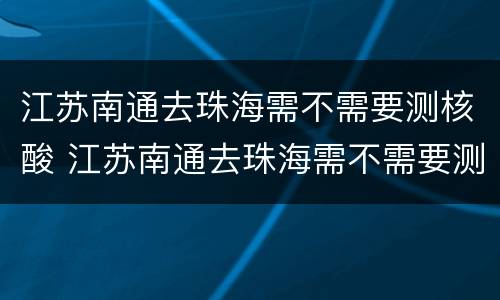 江苏南通去珠海需不需要测核酸 江苏南通去珠海需不需要测核酸报告