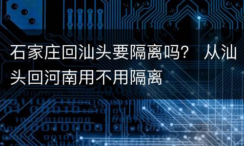 石家庄回汕头要隔离吗？ 从汕头回河南用不用隔离