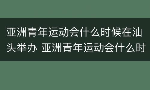 亚洲青年运动会什么时候在汕头举办 亚洲青年运动会什么时候在汕头举办的