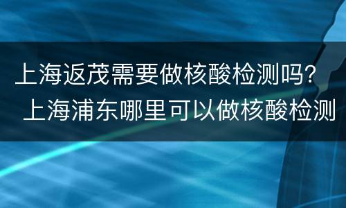上海返茂需要做核酸检测吗？ 上海浦东哪里可以做核酸检测多久出结果