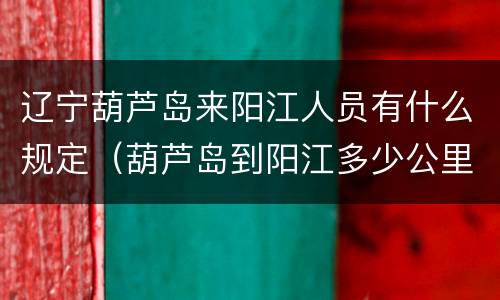 辽宁葫芦岛来阳江人员有什么规定（葫芦岛到阳江多少公里）