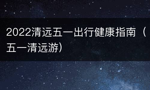 2022清远五一出行健康指南（五一清远游）