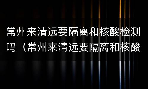 常州来清远要隔离和核酸检测吗（常州来清远要隔离和核酸检测吗最新）