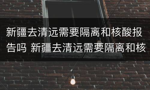 新疆去清远需要隔离和核酸报告吗 新疆去清远需要隔离和核酸报告吗现在