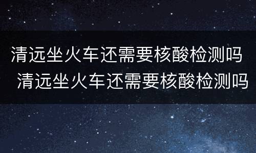 清远坐火车还需要核酸检测吗 清远坐火车还需要核酸检测吗最新