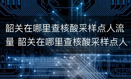 韶关在哪里查核酸采样点人流量 韶关在哪里查核酸采样点人流量数据