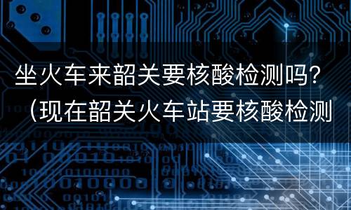 坐火车来韶关要核酸检测吗？（现在韶关火车站要核酸检测吗）