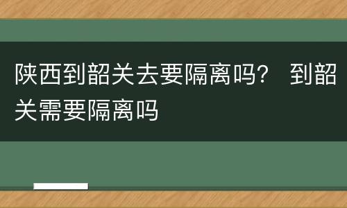 陕西到韶关去要隔离吗？ 到韶关需要隔离吗