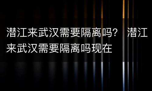 潜江来武汉需要隔离吗？ 潜江来武汉需要隔离吗现在