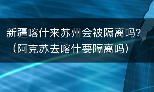 新疆喀什来苏州会被隔离吗？（阿克苏去喀什要隔离吗）