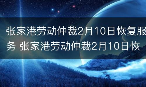 张家港劳动仲裁2月10日恢复服务 张家港劳动仲裁2月10日恢复服务期限