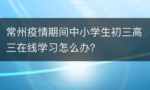 常州疫情期间中小学生初三高三在线学习怎么办？