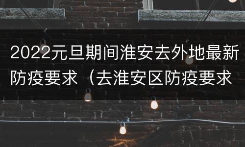 2022元旦期间淮安去外地最新防疫要求（去淮安区防疫要求）