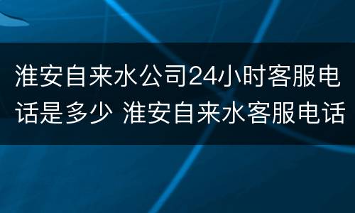 淮安自来水公司24小时客服电话是多少 淮安自来水客服电话号码