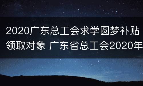 2020广东总工会求学圆梦补贴领取对象 广东省总工会2020年求学圆梦补贴