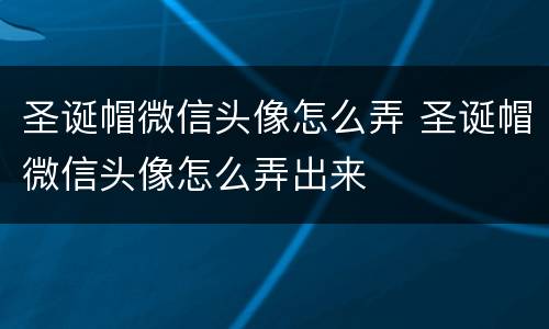 圣诞帽微信头像怎么弄 圣诞帽微信头像怎么弄出来