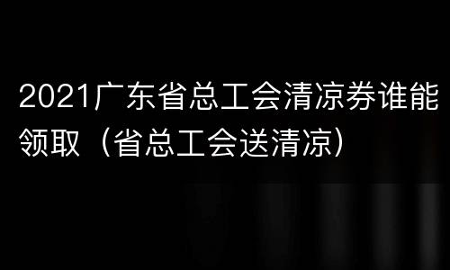 2021广东省总工会清凉券谁能领取（省总工会送清凉）