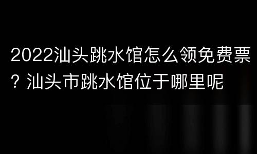 2022汕头跳水馆怎么领免费票? 汕头市跳水馆位于哪里呢
