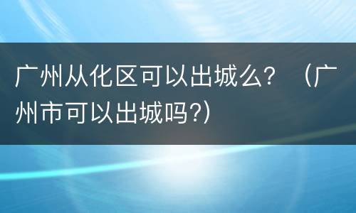 广州从化区可以出城么？（广州市可以出城吗?）