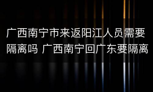 广西南宁市来返阳江人员需要隔离吗 广西南宁回广东要隔离吗