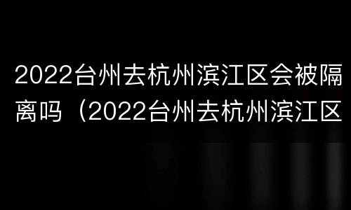 2022台州去杭州滨江区会被隔离吗（2022台州去杭州滨江区会被隔离吗最新消息）