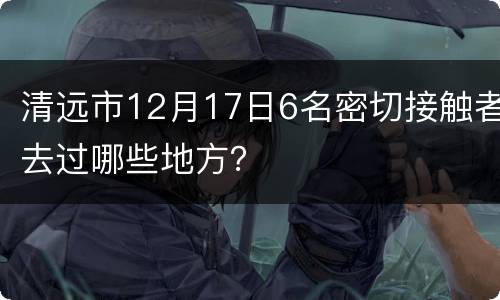 清远市12月17日6名密切接触者去过哪些地方？