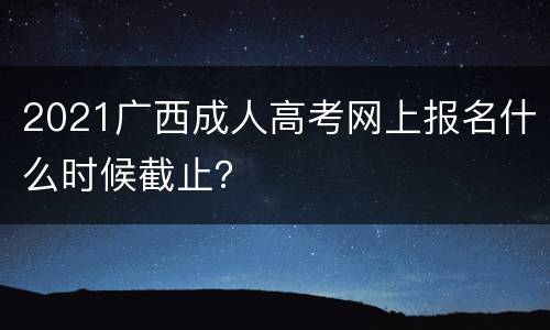 2021广西成人高考网上报名什么时候截止？