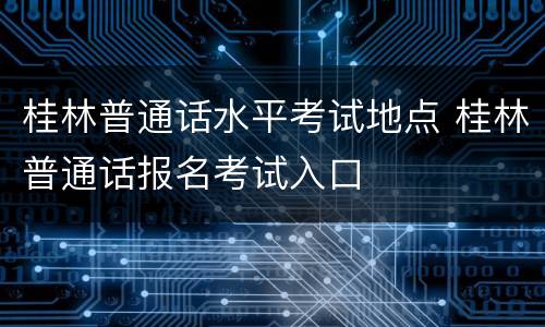 桂林普通话水平考试地点 桂林普通话报名考试入口
