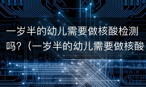 一岁半的幼儿需要做核酸检测吗?（一岁半的幼儿需要做核酸检测吗现在）