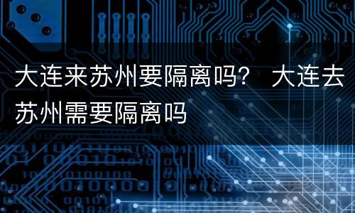 大连来苏州要隔离吗？ 大连去苏州需要隔离吗
