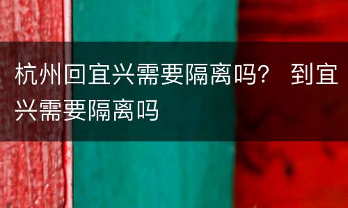 杭州回宜兴需要隔离吗？ 到宜兴需要隔离吗