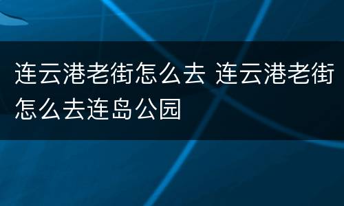 连云港老街怎么去 连云港老街怎么去连岛公园