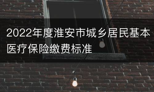 2022年度淮安市城乡居民基本医疗保险缴费标准