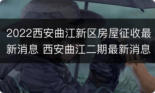 2022西安曲江新区房屋征收最新消息 西安曲江二期最新消息