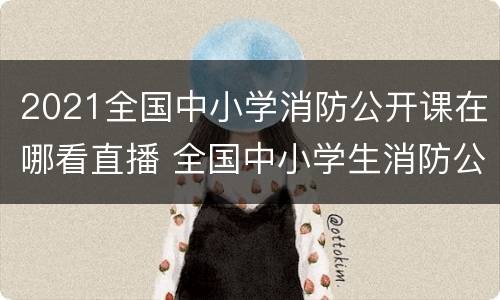 2021全国中小学消防公开课在哪看直播 全国中小学生消防公开课在哪里看