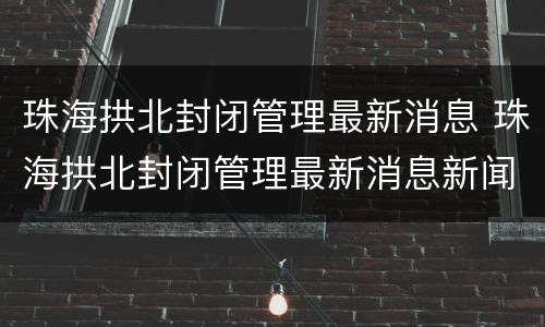 珠海拱北封闭管理最新消息 珠海拱北封闭管理最新消息新闻